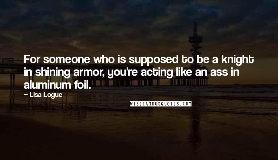 Lisa Logue Quotes: For someone who is supposed to be a knight in shining armor, you're acting like an ass in aluminum foil.