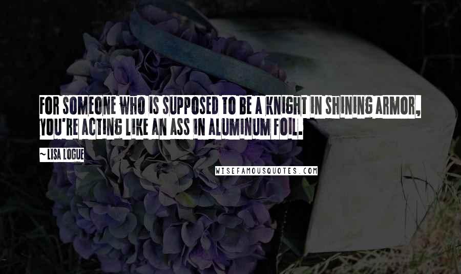 Lisa Logue Quotes: For someone who is supposed to be a knight in shining armor, you're acting like an ass in aluminum foil.