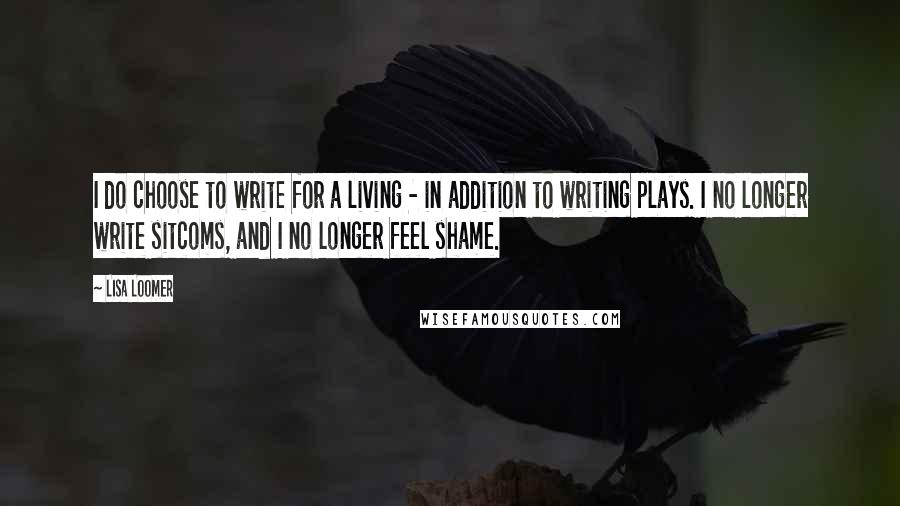 Lisa Loomer Quotes: I do choose to write for a living - in addition to writing plays. I no longer write sitcoms, and I no longer feel shame.