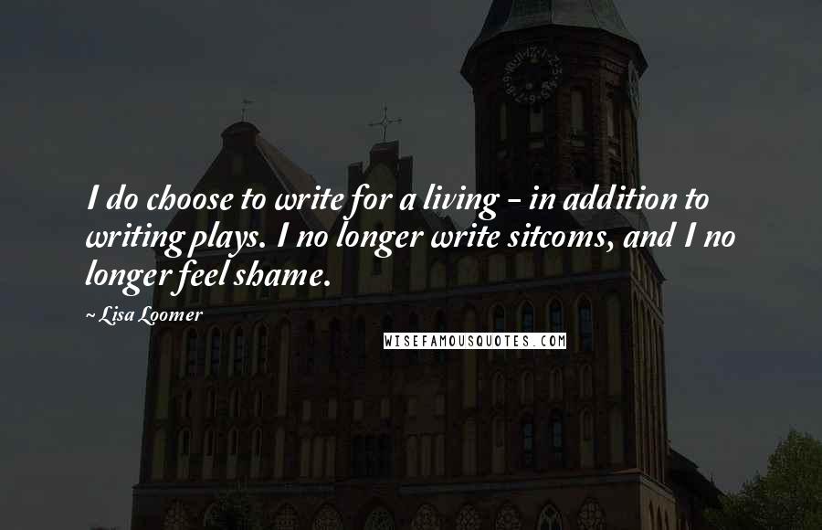 Lisa Loomer Quotes: I do choose to write for a living - in addition to writing plays. I no longer write sitcoms, and I no longer feel shame.