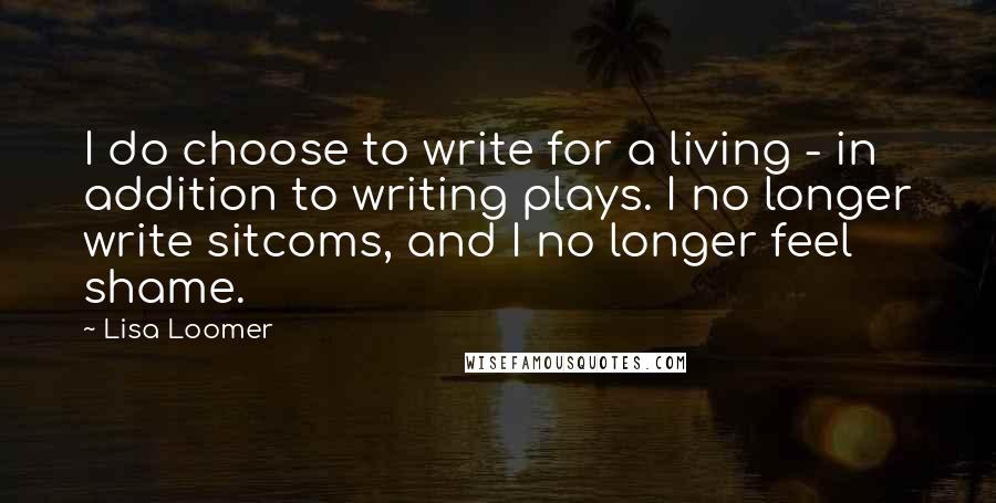 Lisa Loomer Quotes: I do choose to write for a living - in addition to writing plays. I no longer write sitcoms, and I no longer feel shame.