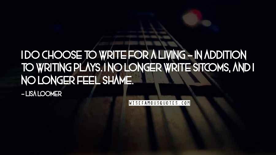 Lisa Loomer Quotes: I do choose to write for a living - in addition to writing plays. I no longer write sitcoms, and I no longer feel shame.