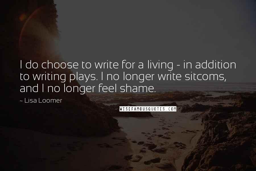 Lisa Loomer Quotes: I do choose to write for a living - in addition to writing plays. I no longer write sitcoms, and I no longer feel shame.