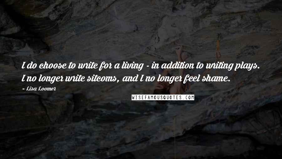 Lisa Loomer Quotes: I do choose to write for a living - in addition to writing plays. I no longer write sitcoms, and I no longer feel shame.