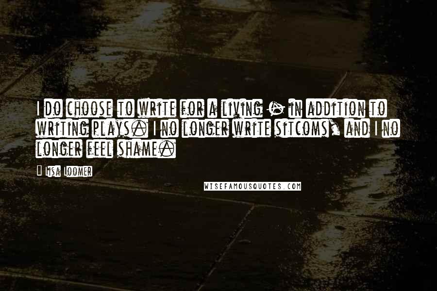 Lisa Loomer Quotes: I do choose to write for a living - in addition to writing plays. I no longer write sitcoms, and I no longer feel shame.