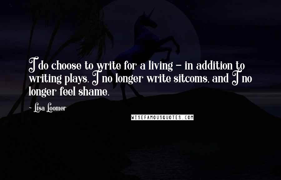 Lisa Loomer Quotes: I do choose to write for a living - in addition to writing plays. I no longer write sitcoms, and I no longer feel shame.