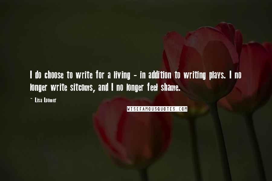 Lisa Loomer Quotes: I do choose to write for a living - in addition to writing plays. I no longer write sitcoms, and I no longer feel shame.