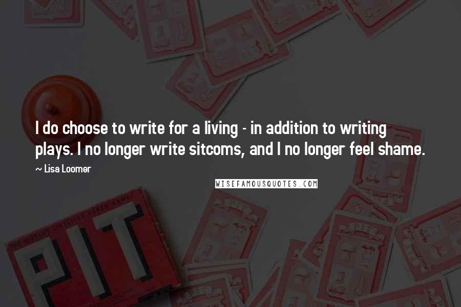 Lisa Loomer Quotes: I do choose to write for a living - in addition to writing plays. I no longer write sitcoms, and I no longer feel shame.