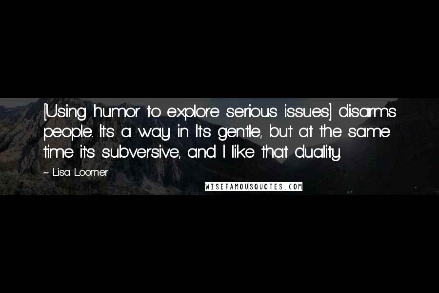 Lisa Loomer Quotes: [Using humor to explore serious issues] disarms people. It's a way in. It's gentle, but at the same time it's subversive, and I like that duality.