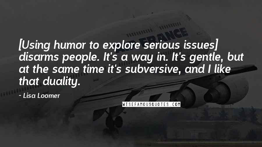 Lisa Loomer Quotes: [Using humor to explore serious issues] disarms people. It's a way in. It's gentle, but at the same time it's subversive, and I like that duality.