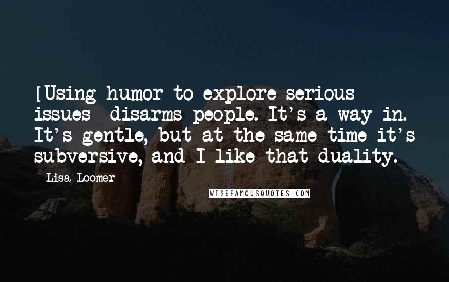 Lisa Loomer Quotes: [Using humor to explore serious issues] disarms people. It's a way in. It's gentle, but at the same time it's subversive, and I like that duality.