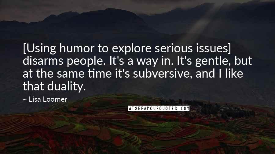 Lisa Loomer Quotes: [Using humor to explore serious issues] disarms people. It's a way in. It's gentle, but at the same time it's subversive, and I like that duality.