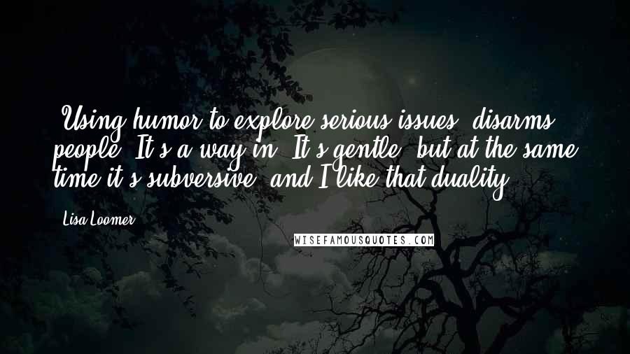 Lisa Loomer Quotes: [Using humor to explore serious issues] disarms people. It's a way in. It's gentle, but at the same time it's subversive, and I like that duality.