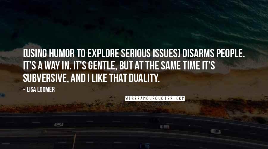 Lisa Loomer Quotes: [Using humor to explore serious issues] disarms people. It's a way in. It's gentle, but at the same time it's subversive, and I like that duality.