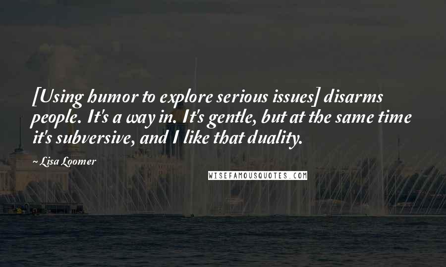 Lisa Loomer Quotes: [Using humor to explore serious issues] disarms people. It's a way in. It's gentle, but at the same time it's subversive, and I like that duality.