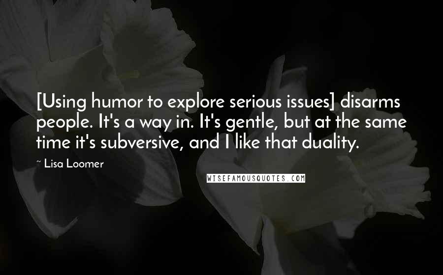 Lisa Loomer Quotes: [Using humor to explore serious issues] disarms people. It's a way in. It's gentle, but at the same time it's subversive, and I like that duality.