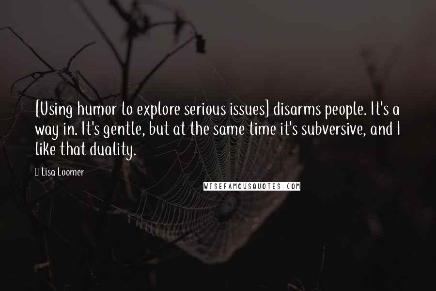 Lisa Loomer Quotes: [Using humor to explore serious issues] disarms people. It's a way in. It's gentle, but at the same time it's subversive, and I like that duality.