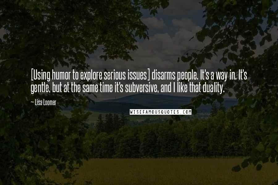 Lisa Loomer Quotes: [Using humor to explore serious issues] disarms people. It's a way in. It's gentle, but at the same time it's subversive, and I like that duality.