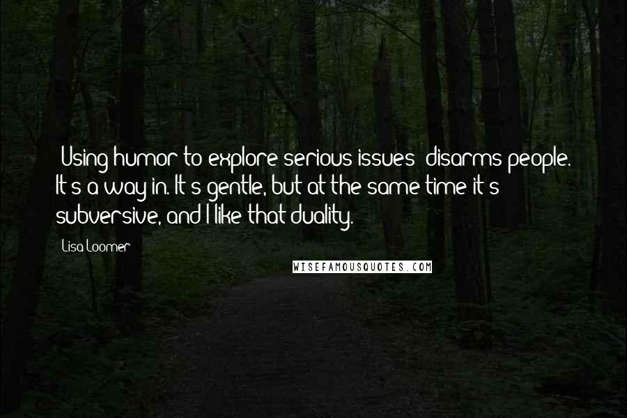 Lisa Loomer Quotes: [Using humor to explore serious issues] disarms people. It's a way in. It's gentle, but at the same time it's subversive, and I like that duality.