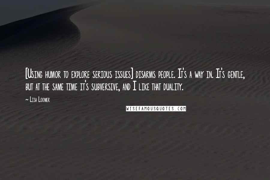 Lisa Loomer Quotes: [Using humor to explore serious issues] disarms people. It's a way in. It's gentle, but at the same time it's subversive, and I like that duality.