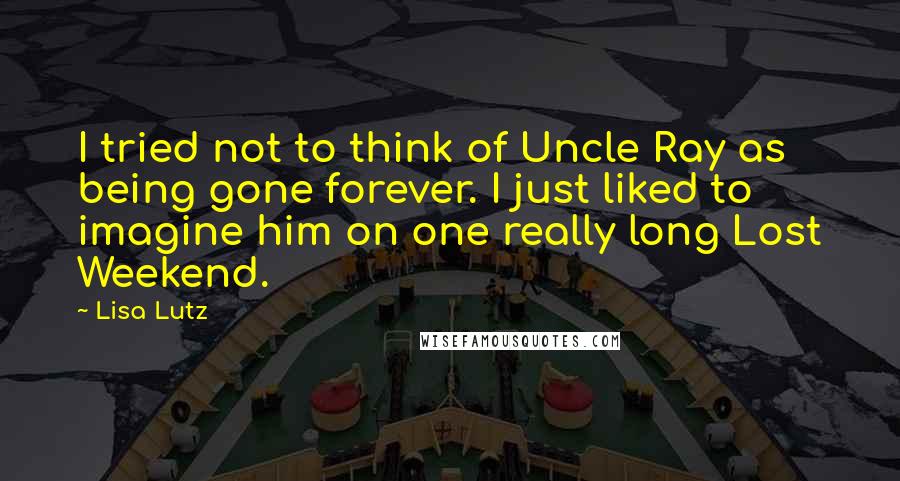 Lisa Lutz Quotes: I tried not to think of Uncle Ray as being gone forever. I just liked to imagine him on one really long Lost Weekend.