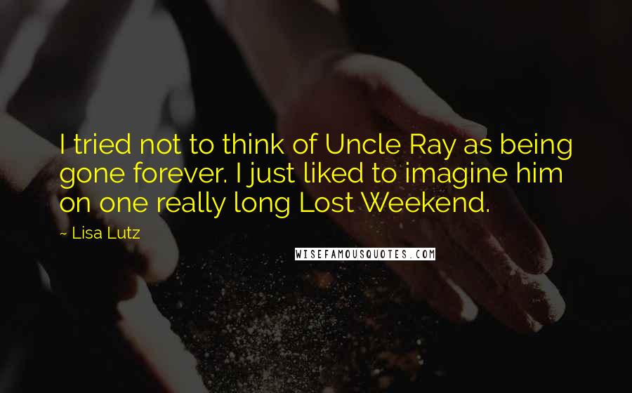 Lisa Lutz Quotes: I tried not to think of Uncle Ray as being gone forever. I just liked to imagine him on one really long Lost Weekend.