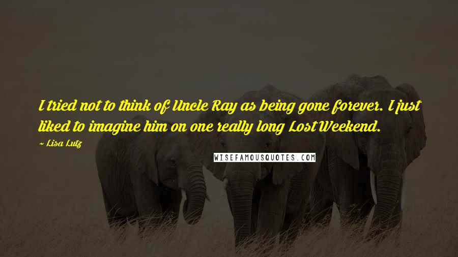 Lisa Lutz Quotes: I tried not to think of Uncle Ray as being gone forever. I just liked to imagine him on one really long Lost Weekend.