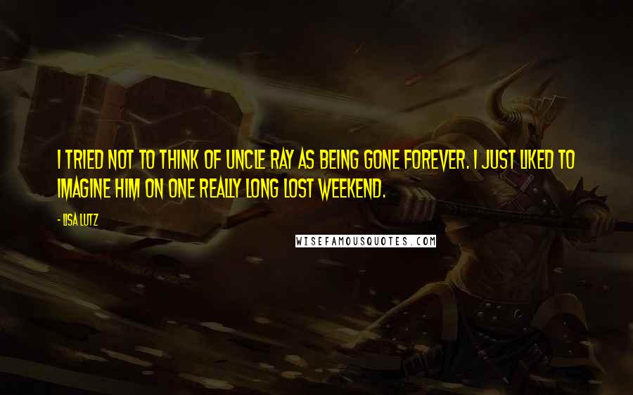 Lisa Lutz Quotes: I tried not to think of Uncle Ray as being gone forever. I just liked to imagine him on one really long Lost Weekend.