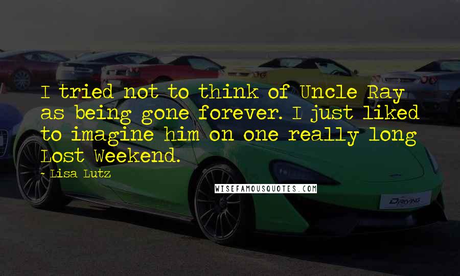 Lisa Lutz Quotes: I tried not to think of Uncle Ray as being gone forever. I just liked to imagine him on one really long Lost Weekend.