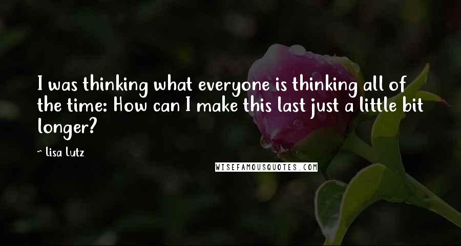 Lisa Lutz Quotes: I was thinking what everyone is thinking all of the time: How can I make this last just a little bit longer?