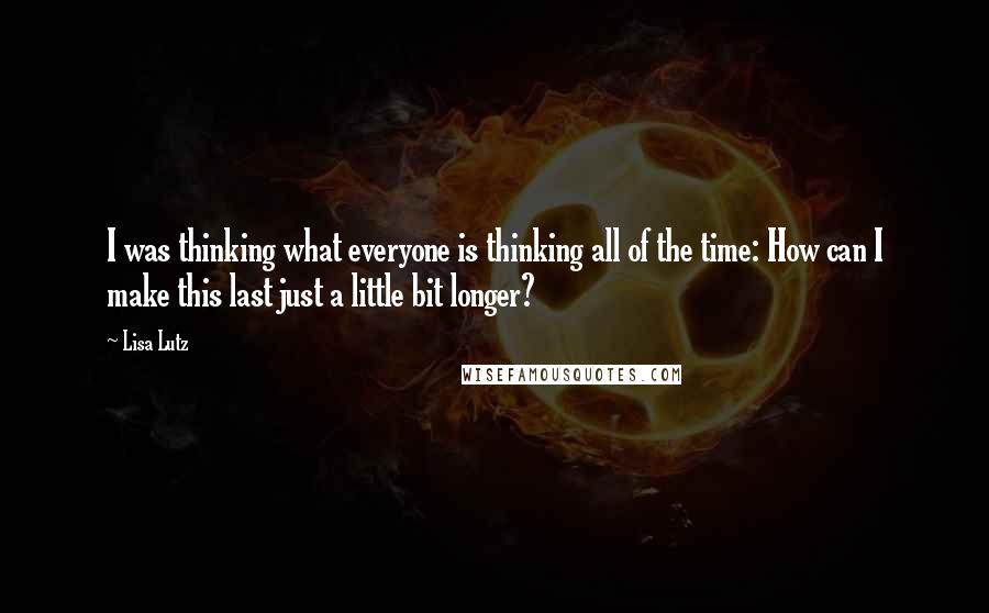 Lisa Lutz Quotes: I was thinking what everyone is thinking all of the time: How can I make this last just a little bit longer?