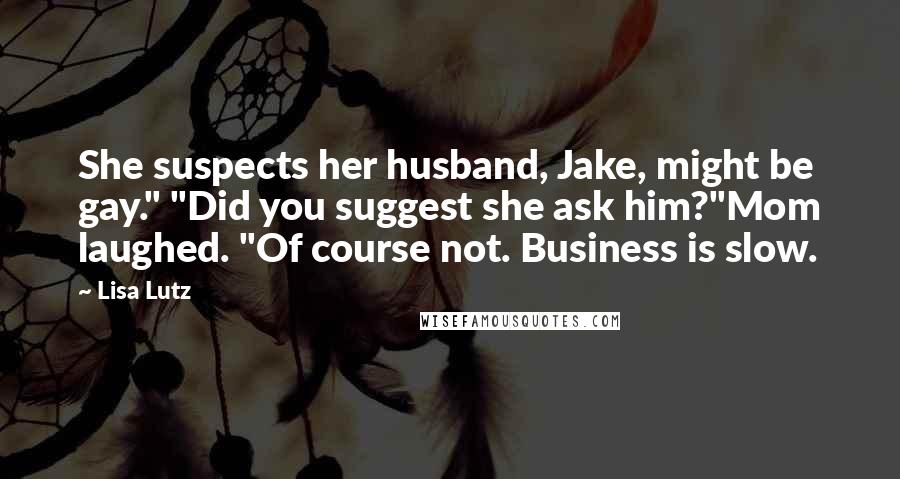 Lisa Lutz Quotes: She suspects her husband, Jake, might be gay." "Did you suggest she ask him?"Mom laughed. "Of course not. Business is slow.