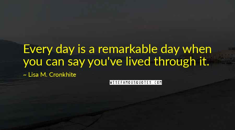 Lisa M. Cronkhite Quotes: Every day is a remarkable day when you can say you've lived through it.