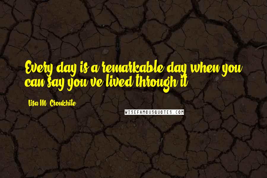 Lisa M. Cronkhite Quotes: Every day is a remarkable day when you can say you've lived through it.