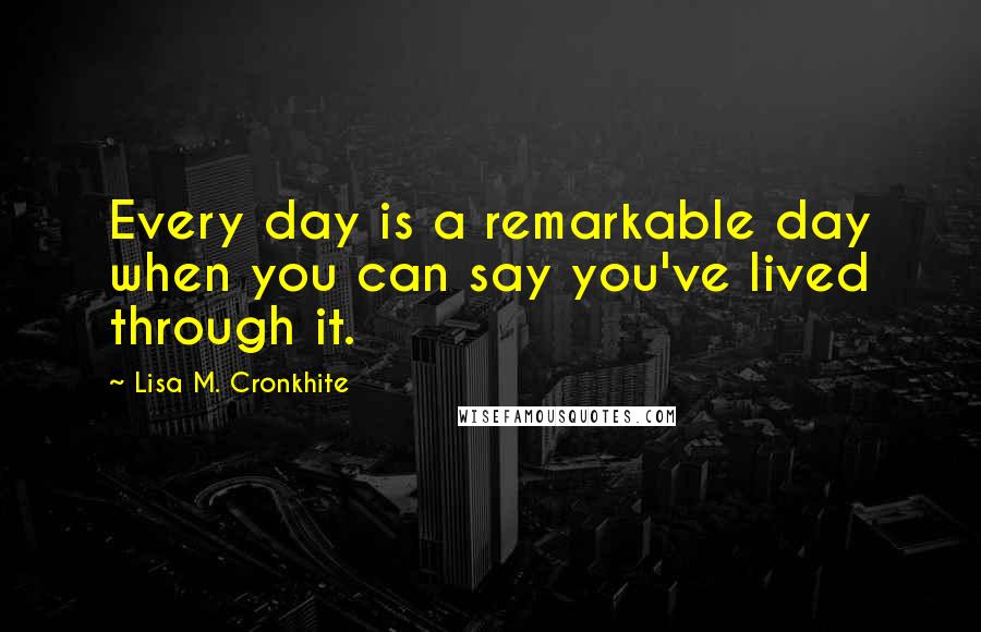 Lisa M. Cronkhite Quotes: Every day is a remarkable day when you can say you've lived through it.