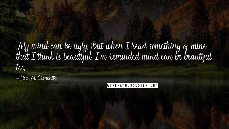 Lisa M. Cronkhite Quotes: My mind can be ugly. But when I read something of mine that I think is beautiful, I'm reminded mind can be beautiful too.