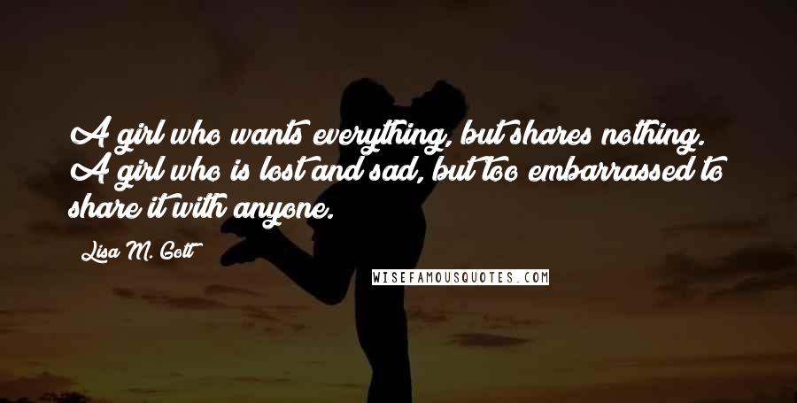 Lisa M. Gott Quotes: A girl who wants everything, but shares nothing. A girl who is lost and sad, but too embarrassed to share it with anyone.