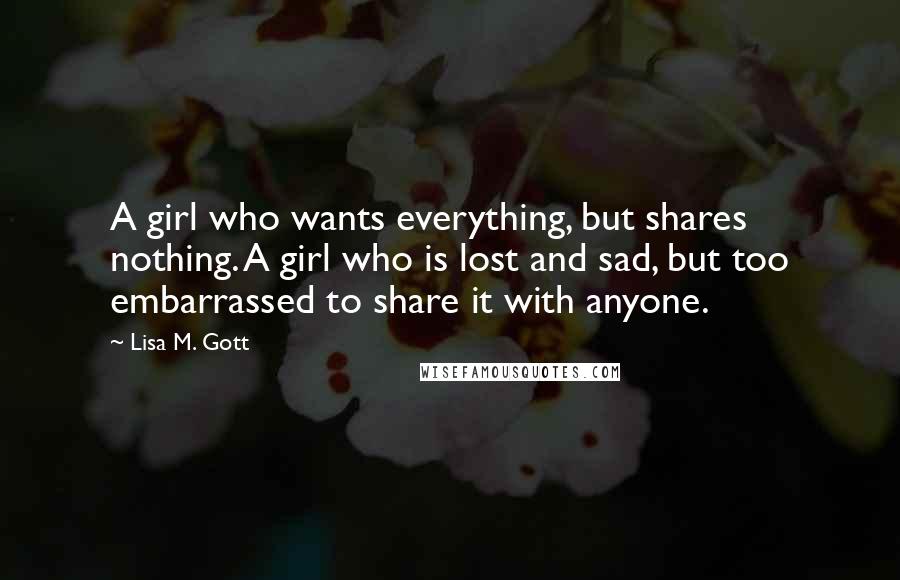 Lisa M. Gott Quotes: A girl who wants everything, but shares nothing. A girl who is lost and sad, but too embarrassed to share it with anyone.