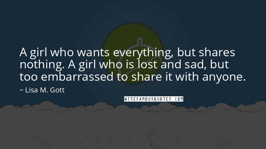 Lisa M. Gott Quotes: A girl who wants everything, but shares nothing. A girl who is lost and sad, but too embarrassed to share it with anyone.