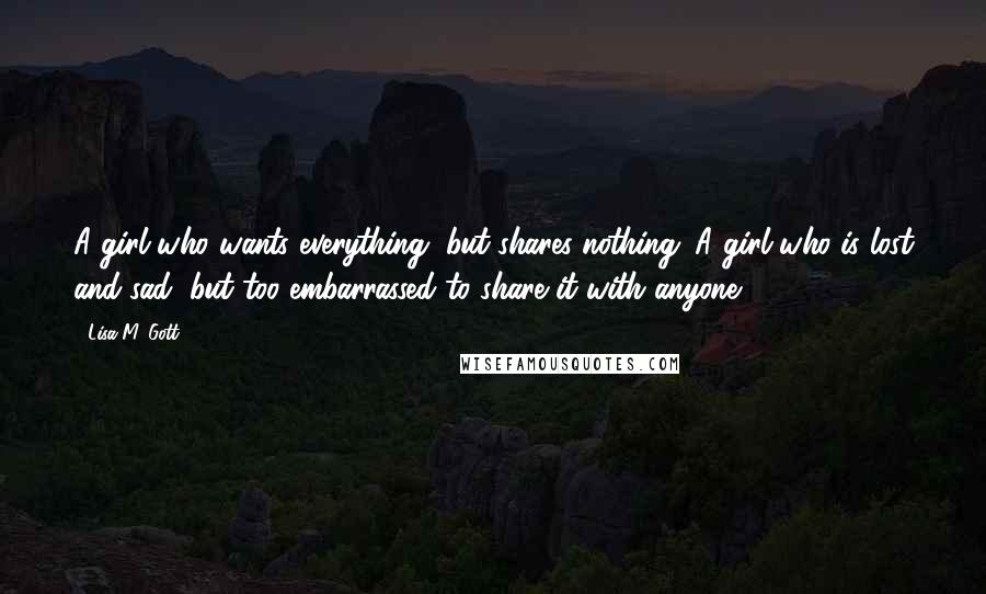 Lisa M. Gott Quotes: A girl who wants everything, but shares nothing. A girl who is lost and sad, but too embarrassed to share it with anyone.