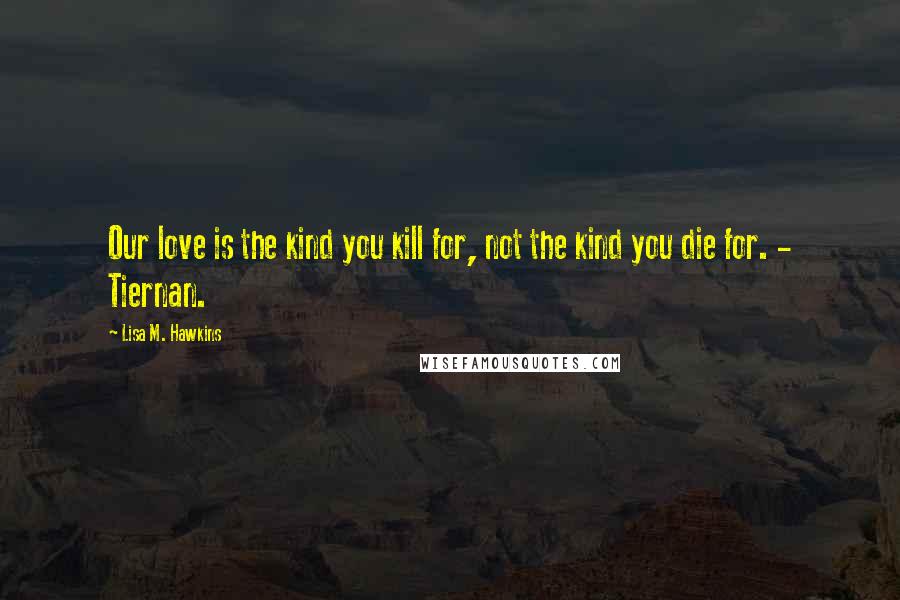 Lisa M. Hawkins Quotes: Our love is the kind you kill for, not the kind you die for. - Tiernan.