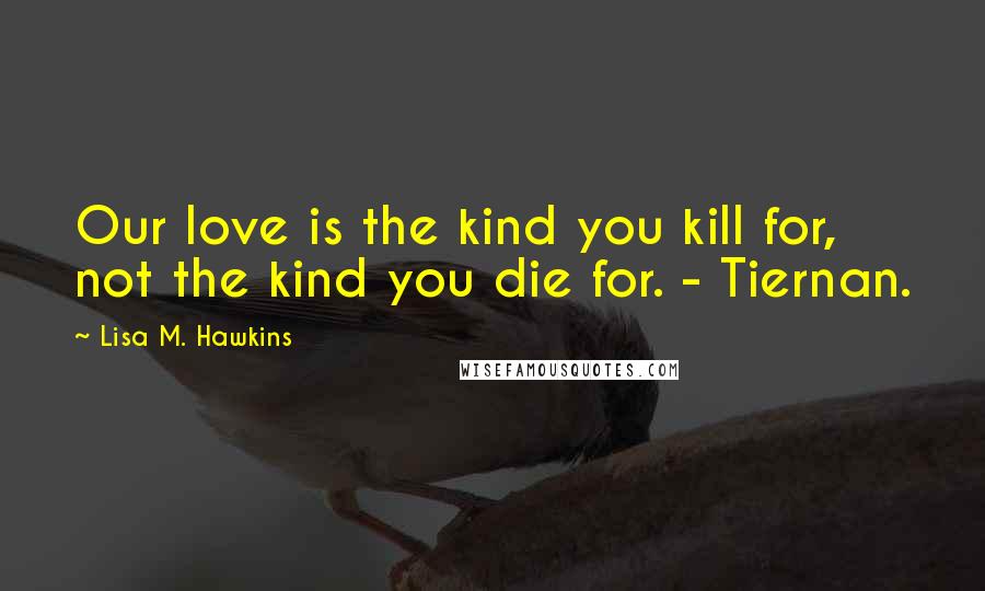 Lisa M. Hawkins Quotes: Our love is the kind you kill for, not the kind you die for. - Tiernan.