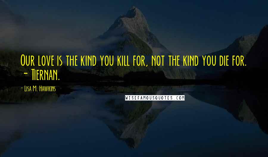 Lisa M. Hawkins Quotes: Our love is the kind you kill for, not the kind you die for. - Tiernan.