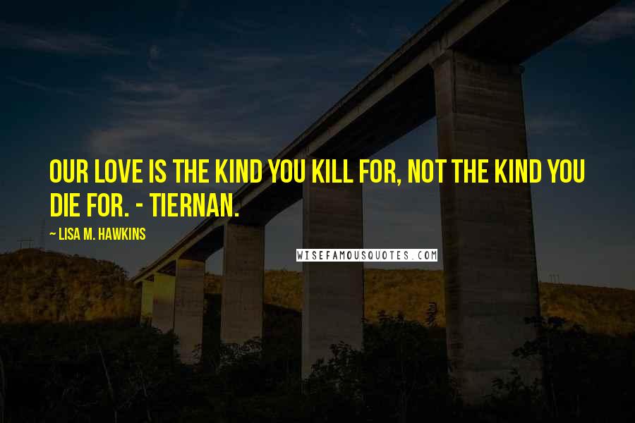 Lisa M. Hawkins Quotes: Our love is the kind you kill for, not the kind you die for. - Tiernan.