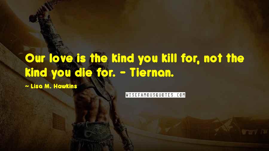 Lisa M. Hawkins Quotes: Our love is the kind you kill for, not the kind you die for. - Tiernan.