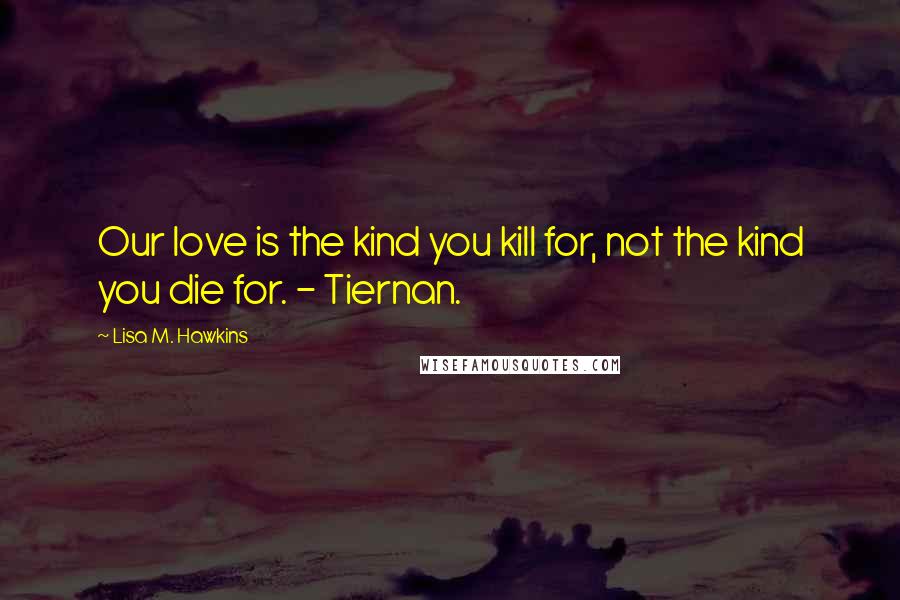 Lisa M. Hawkins Quotes: Our love is the kind you kill for, not the kind you die for. - Tiernan.