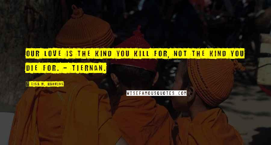 Lisa M. Hawkins Quotes: Our love is the kind you kill for, not the kind you die for. - Tiernan.