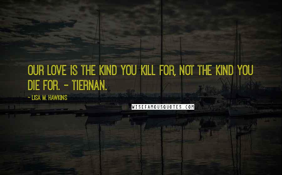 Lisa M. Hawkins Quotes: Our love is the kind you kill for, not the kind you die for. - Tiernan.