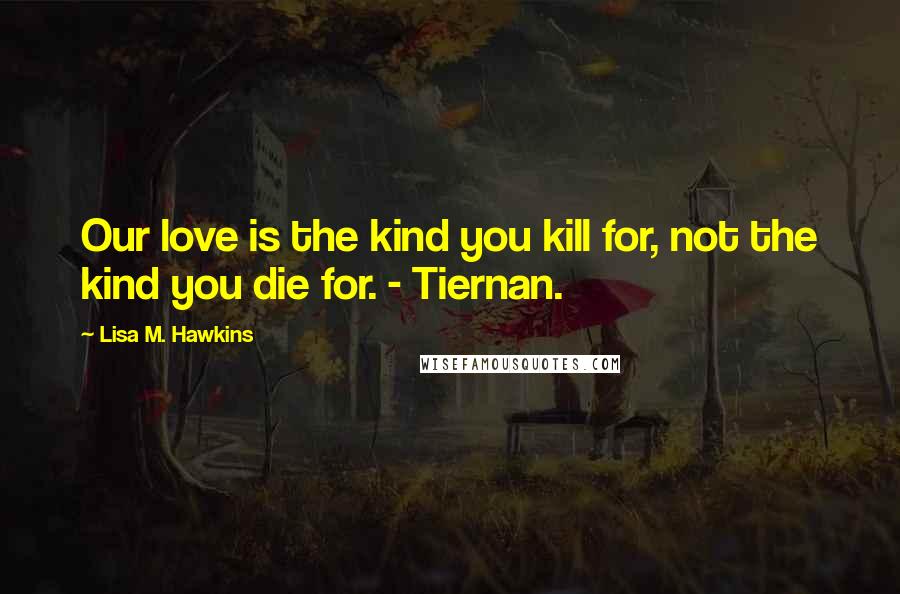 Lisa M. Hawkins Quotes: Our love is the kind you kill for, not the kind you die for. - Tiernan.