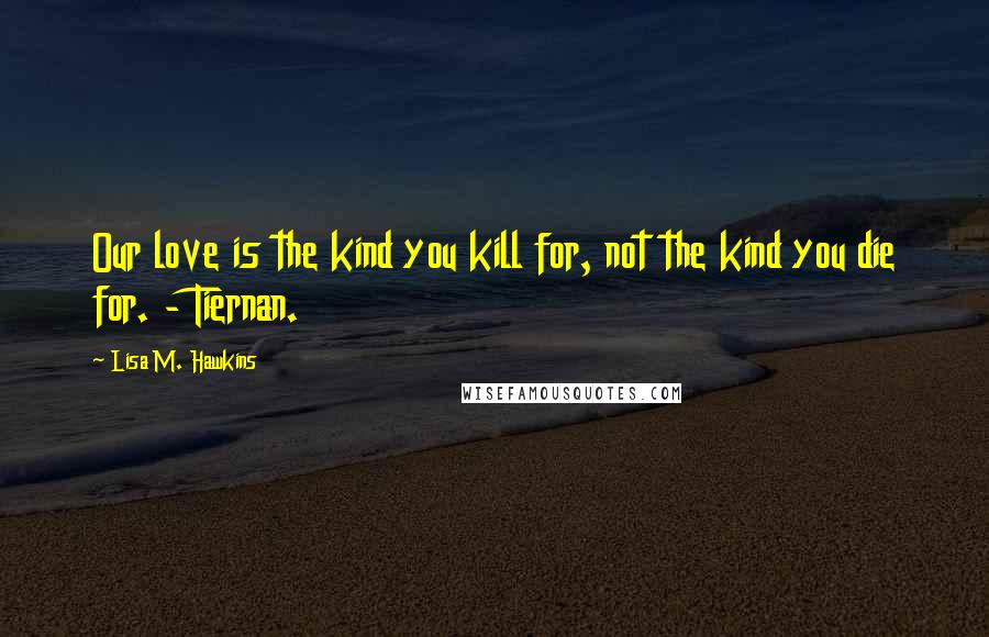 Lisa M. Hawkins Quotes: Our love is the kind you kill for, not the kind you die for. - Tiernan.